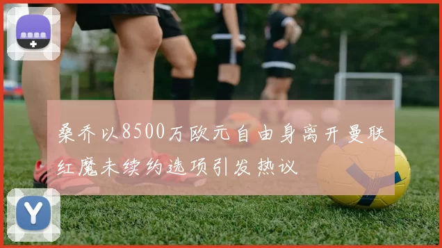 桑乔以8500万欧元自由身离开曼联红魔未续约选项引发热议