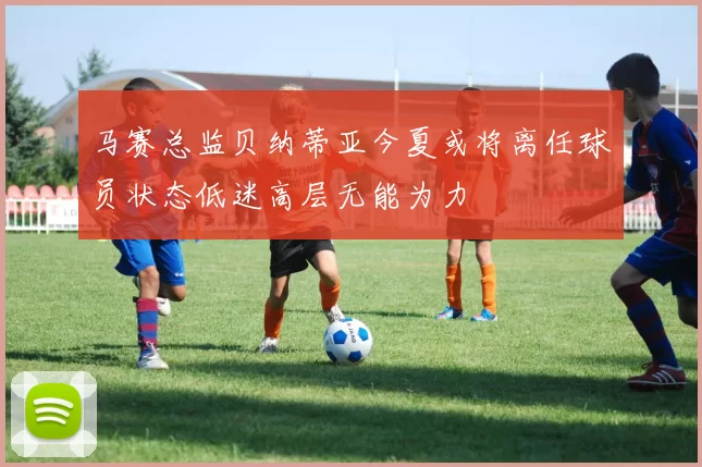 马赛总监贝纳蒂亚今夏或将离任球员状态低迷高层无能为力