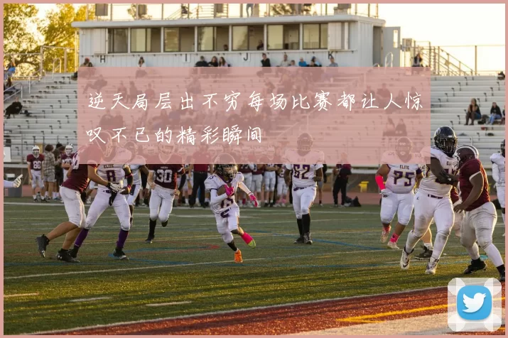 逆天局层出不穷每场比赛都让人惊叹不已的精彩瞬间