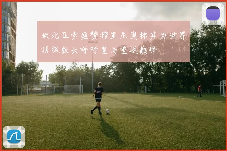 坎比亚索盛赞穆里尼奥称其为世界顶级教头呼吁皇马重返巅峰