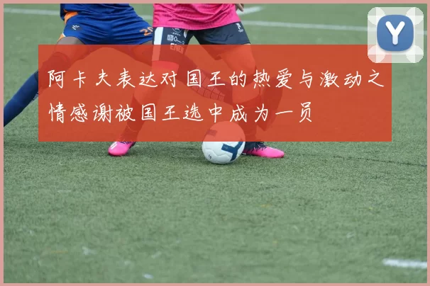 阿卡夫表达对国王的热爱与激动之情感谢被国王选中成为一员