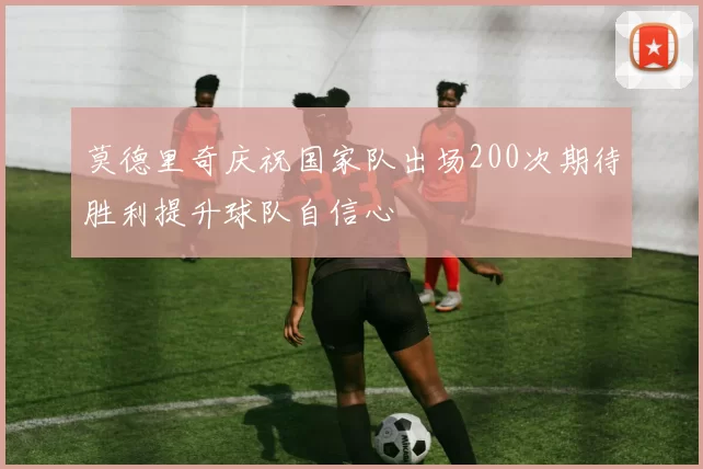莫德里奇庆祝国家队出场200次期待胜利提升球队自信心