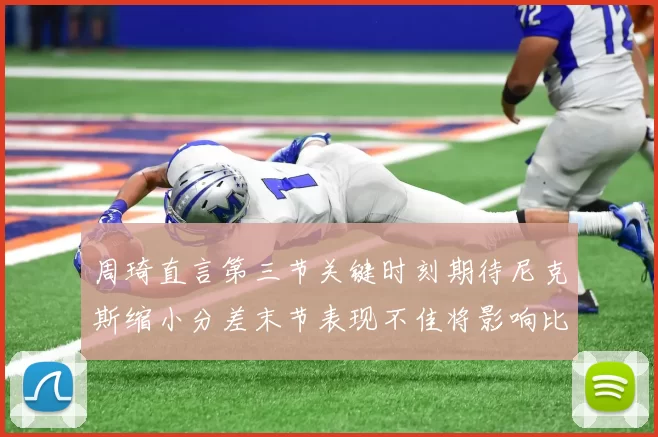 周琦直言第三节关键时刻期待尼克斯缩小分差末节表现不佳将影响比赛结果