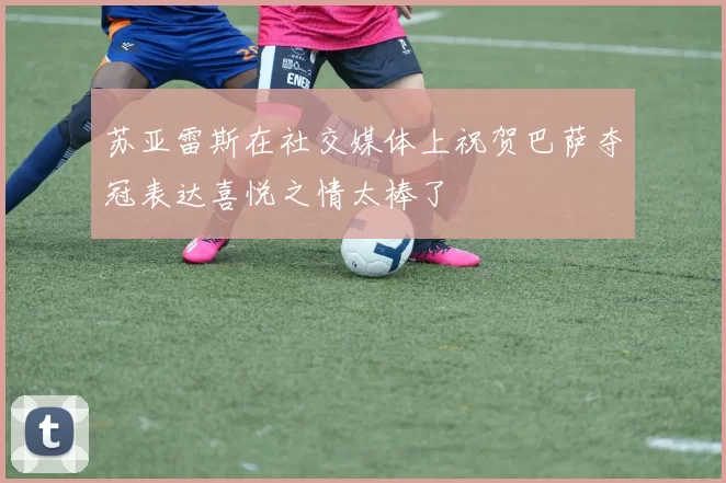 苏亚雷斯在社交媒体上祝贺巴萨夺冠表达喜悦之情太棒了