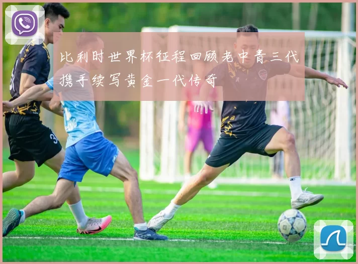 比利时世界杯征程回顾老中青三代携手续写黄金一代传奇