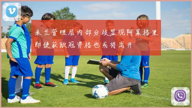 米兰管理层内部分歧显现阿莱格里即使获欧冠资格也或将离开