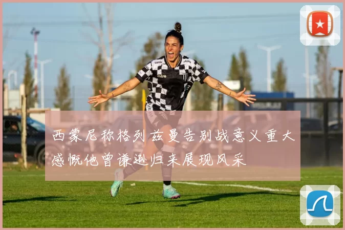 西蒙尼称格列兹曼告别战意义重大感慨他曾谦逊归来展现风采