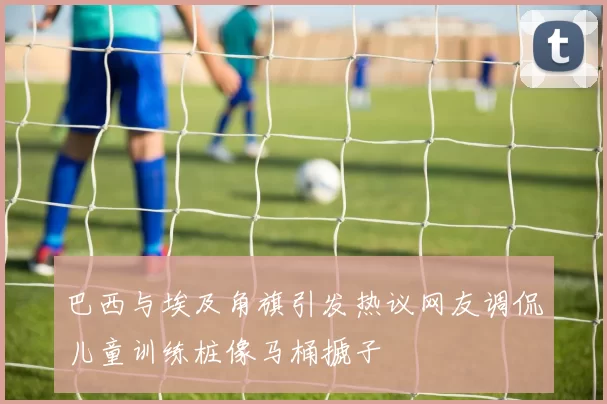 巴西与埃及角旗引发热议网友调侃儿童训练桩像马桶搋子