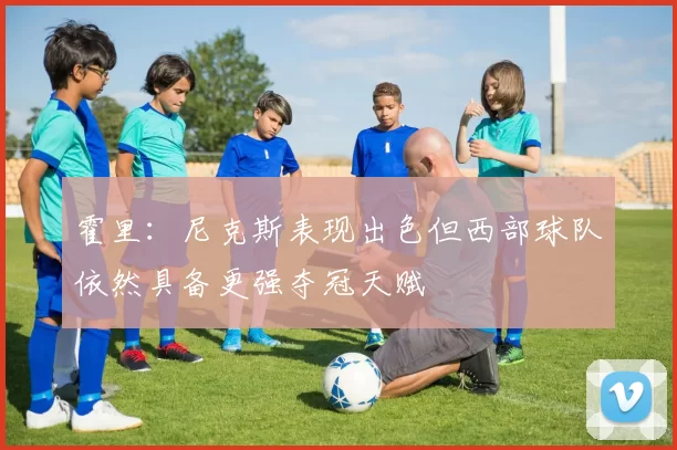 霍里：尼克斯表现出色但西部球队依然具备更强夺冠天赋